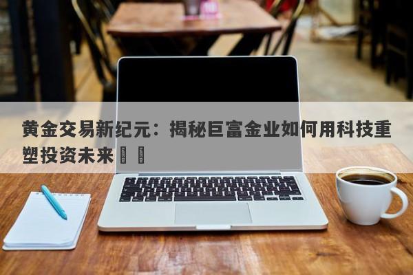 黄金交易新纪元：揭秘巨富金业如何用科技重塑投资未来​​