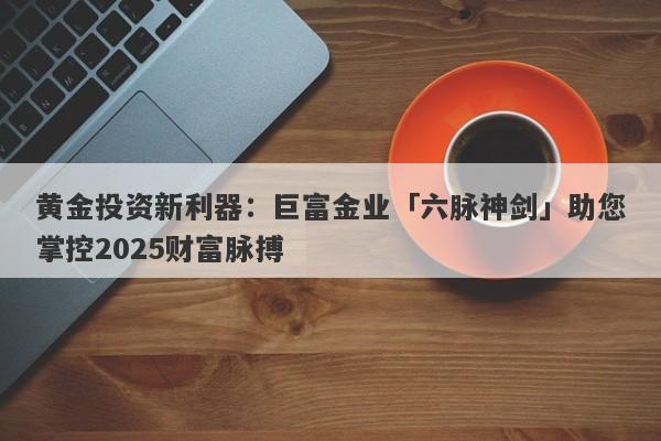黄金投资新利器：巨富金业「六脉神剑」助您掌控2025财富脉搏