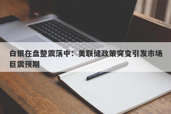 白银在盘整震荡中：美联储政策突变引发市场巨震预期
