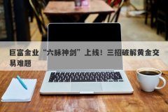 巨富金业“六脉神剑”上线！三招破解黄金交易难题