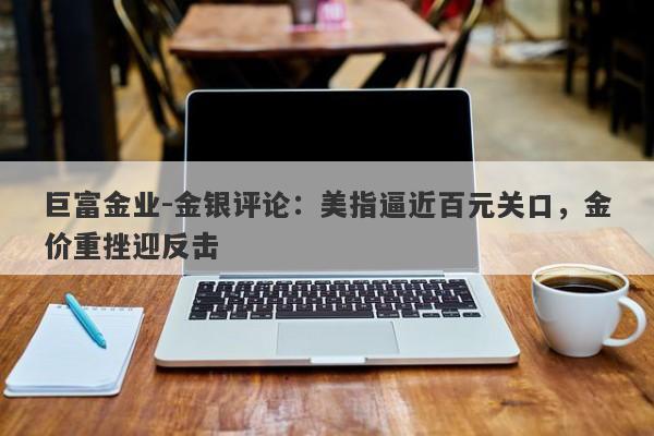 巨富金业-金银评论：美指逼近百元关口，金价重挫迎反击