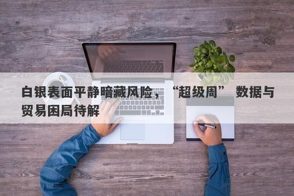 白银表面平静暗藏风险，“超级周” 数据与贸易困局待解