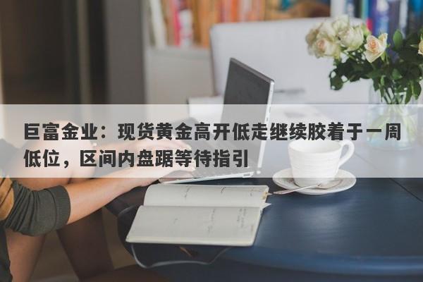 巨富金业：现货黄金高开低走继续胶着于一周低位，区间内盘踞等待指引