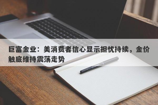 巨富金业：美消费者信心显示担忧持续，金价触底维持震荡走势