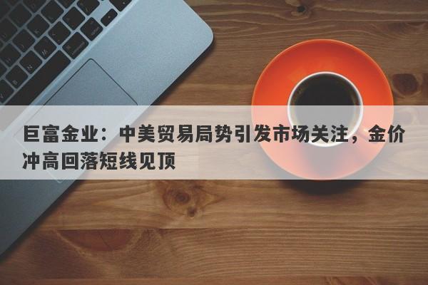 巨富金业：中美贸易局势引发市场关注，金价冲高回落短线见顶