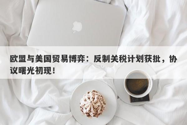 欧盟与美国贸易博弈：反制关税计划获批，协议曙光初现！