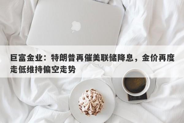 巨富金业：特朗普再催美联储降息，金价再度走低维持偏空走势