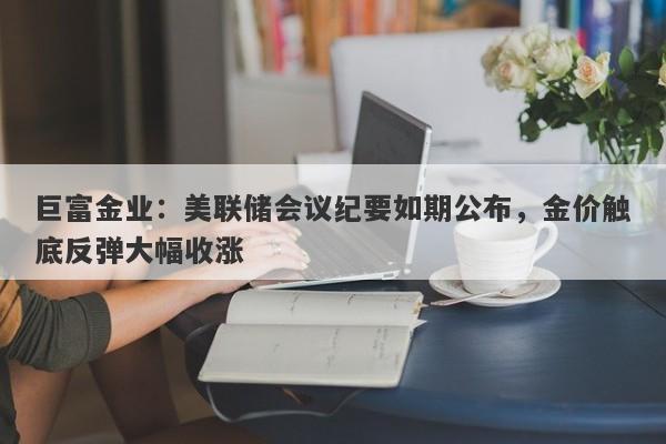 巨富金业：美联储会议纪要如期公布，金价触底反弹大幅收涨