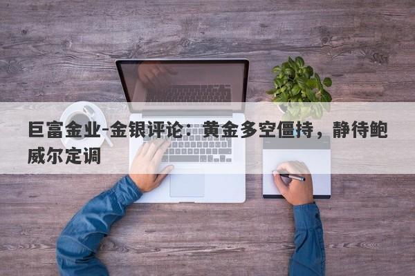 巨富金业-金银评论：黄金多空僵持，静待鲍威尔定调