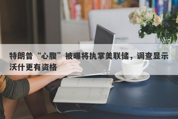特朗普“心腹”被曝将执掌美联储，调查显示沃什更有资格