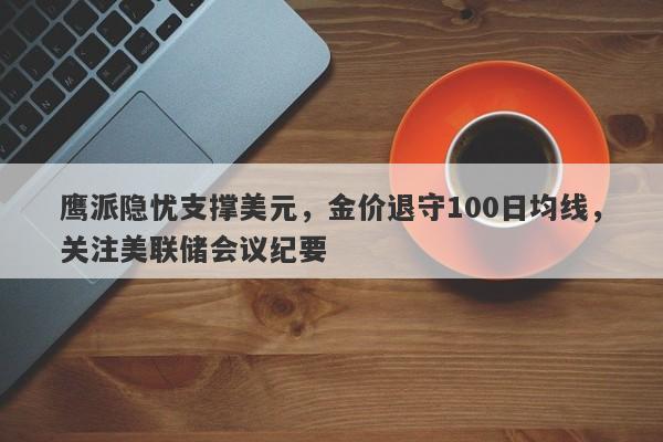 鹰派隐忧支撑美元，金价退守100日均线，关注美联储会议纪要